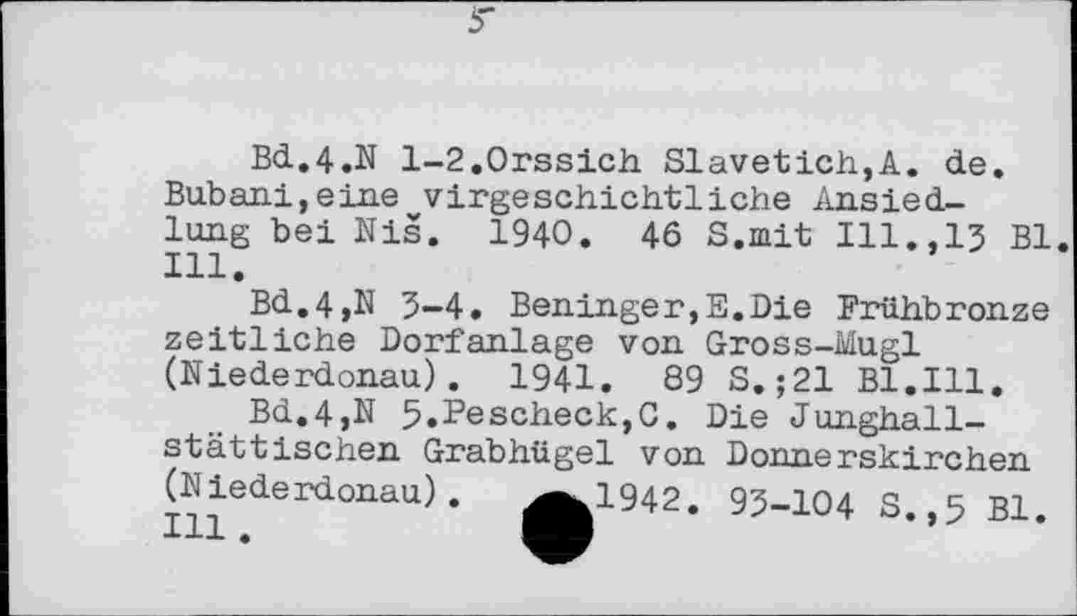 ﻿Bd.4.N l-2.0rssich Slavetich,A. de. Bubani,eine vorgeschichtliche Ansiedlung bei Nis. 1940. 46 S.mit Ill.,13 Bl. 111.
Bd.4,N 3-4. Beninger,E.Die Frühbronze zeitliche Dorfanlage von Gross-Mugl (Niederdonau). 1941.	89 S. ;21 Bl.Ill.
Bd.4,N З.РезсЬесІ^С. Die Junghall-stattischen Grabhügel von Donnerskirchen (Niederdonau). ^^1942. 93-104 S.,5 Bl.